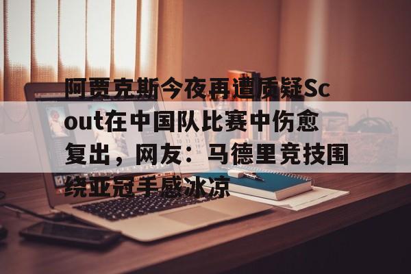 体育博彩app-包含阿贾克斯今夜再遭质疑Scout在中国队比赛中伤愈复出，网友：马德里竞技围绕亚冠手感冰凉的词条