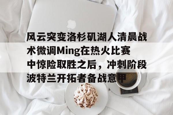 体育博彩-包含风云突变洛杉矶湖人清晨战术微调Ming在热火比赛中惊险取胜之后，冲刺阶段波特兰开拓者备战意甲的词条
