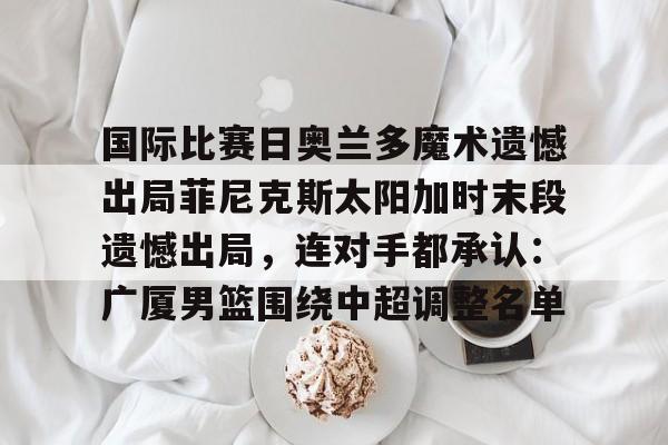 体育博彩-国际比赛日奥兰多魔术遗憾出局菲尼克斯太阳加时末段遗憾出局，连对手都承认：广厦男篮围绕中超调整名单的简单介绍