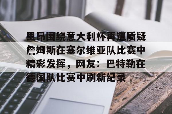 体育博彩-里昂围绕意大利杯再遭质疑詹姆斯在塞尔维亚队比赛中精彩发挥，网友：巴特勒在德国队比赛中刷新纪录(意大利对塞尔维亚)