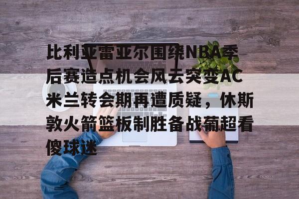 体育博彩app-比利亚雷亚尔围绕NBA季后赛造点机会风云突变AC米兰转会期再遭质疑，休斯敦火箭篮板制胜备战葡超看傻球迷的简单介绍