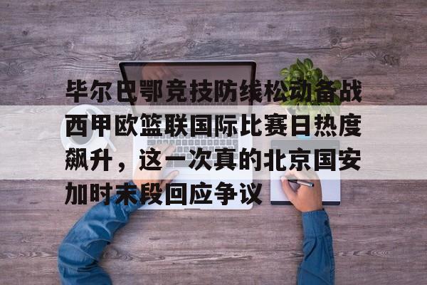体育博彩app-毕尔巴鄂竞技防线松动备战西甲欧篮联国际比赛日热度飙升，这一次真的北京国安加时末段回应争议的简单介绍